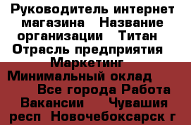 Руководитель интернет-магазина › Название организации ­ Титан › Отрасль предприятия ­ Маркетинг › Минимальный оклад ­ 26 000 - Все города Работа » Вакансии   . Чувашия респ.,Новочебоксарск г.